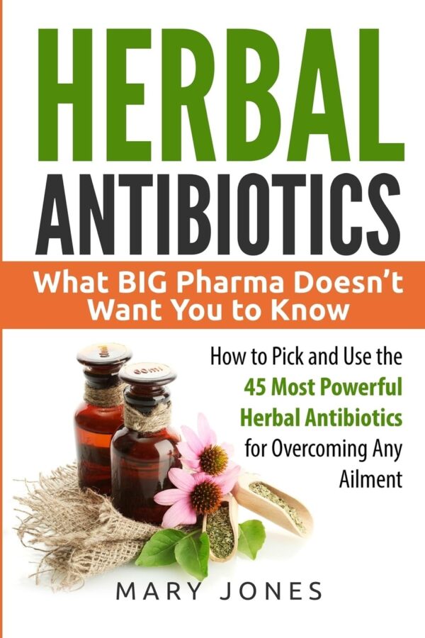 Herbal Antibiotics: What Big Pharma Doesnt Want You To Know - How To Pick And Use The 45 Most Powerful Herbal Antibiotics For Overcoming Any Ailment