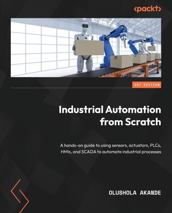 Industrial Automation From Scratch: A Hands-On Guide To Using Sensors, Actuators, Plcs, Hmis, And Scada To Automate Industrial Processes