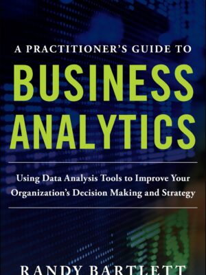 A PRACTITIONER'S GUIDE TO BUSINESS ANALYTICS: Using Data Analysis Tools to Improve Your Organization’s Decision Making and Strategy 1st Edition